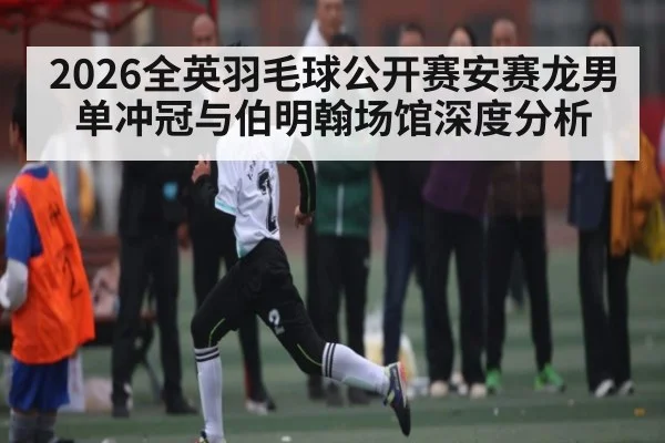 2026全英羽毛球公开赛安赛龙男单冲冠与伯明翰场馆深度分析