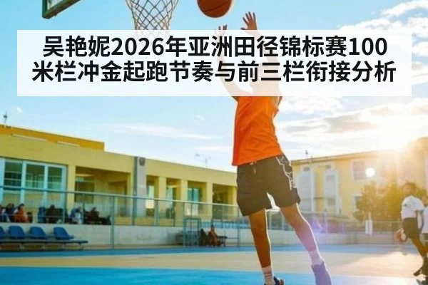 吴艳妮2026年亚洲田径锦标赛100米栏冲金起跑节奏与前三栏衔接分析