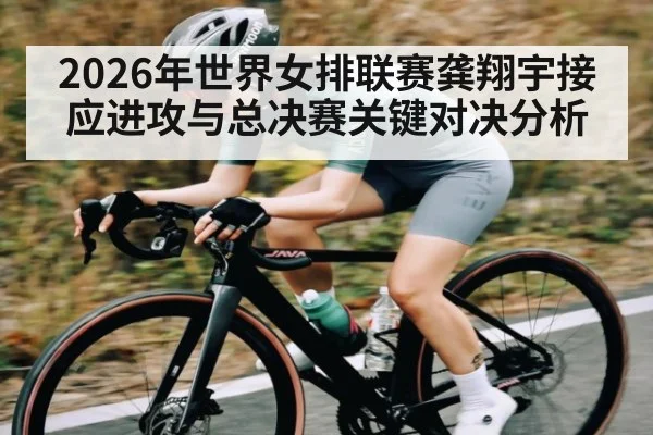 2026年世界女排联赛龚翔宇接应进攻与总决赛关键对决分析